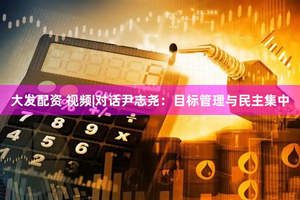 大发配资 视频|对话尹志尧：目标管理与民主集中
