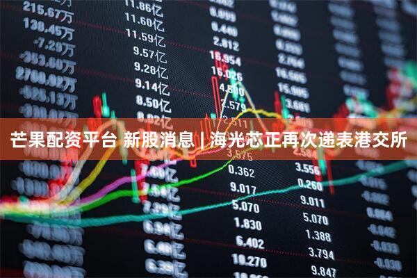 芒果配资平台 新股消息 | 海光芯正再次递表港交所