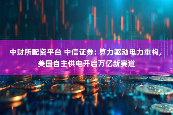 中财所配资平台 中信证券: 算力驱动电力重构, 美国自主供电开启万亿新赛道