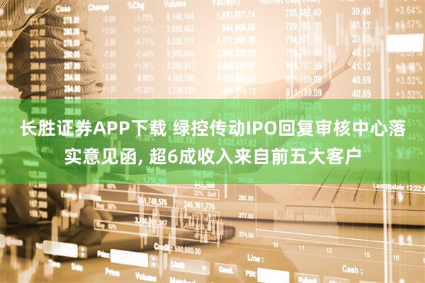 长胜证券APP下载 绿控传动IPO回复审核中心落实意见函, 超6成收入来自前五大客户