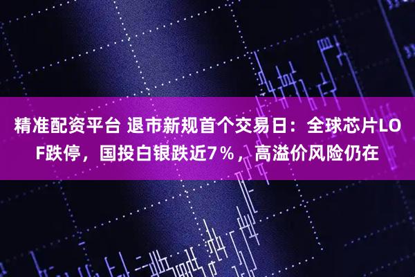 精准配资平台 退市新规首个交易日：全球芯片LOF跌停，国投白银跌近7％，高溢价风险仍在