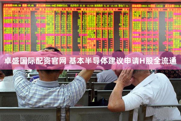 卓盛国际配资官网 基本半导体建议申请H股全流通