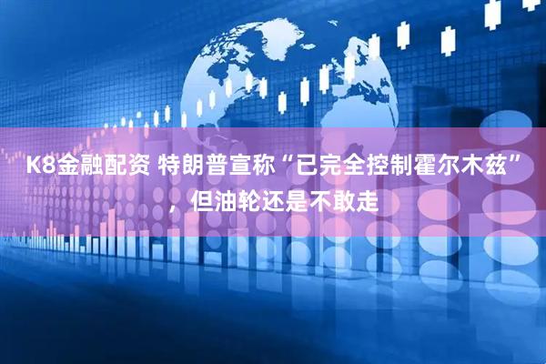 K8金融配资 特朗普宣称“已完全控制霍尔木兹”，但油轮还是不敢走