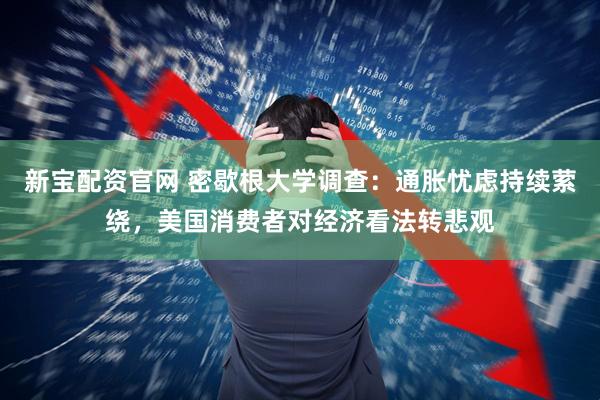 新宝配资官网 密歇根大学调查：通胀忧虑持续萦绕，美国消费者对经济看法转悲观