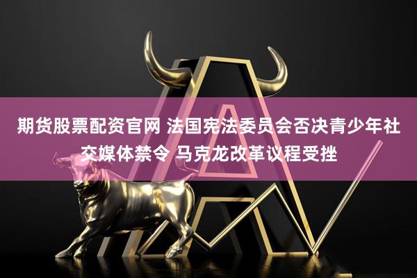 期货股票配资官网 法国宪法委员会否决青少年社交媒体禁令 马克龙改革议程受挫
