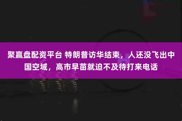 聚赢盘配资平台 特朗普访华结束，人还没飞出中国空域，高市早苗就迫不及待打来电话