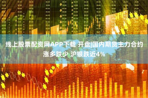 线上股票配资网APP下载 开盘|国内期货主力合约涨多跌少 沪银跌近4%