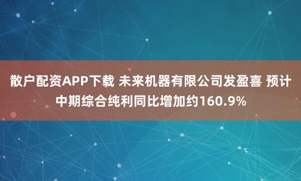 散户配资APP下载 未来机器有限公司发盈喜 预计中期综合纯利同比增加约160.9%
